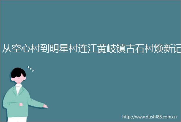 从空心村到明星村连江黄岐镇古石村焕新记