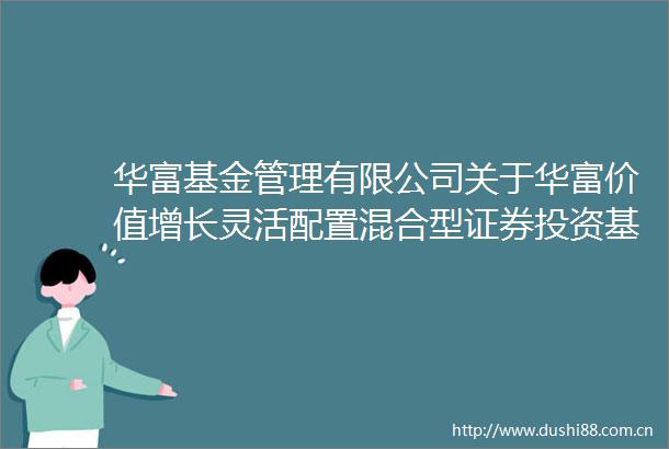华富基金管理有限公司关于华富价值增长灵活配置混合型证券投资基金增加C类基金份额并修改基金合同等文件的公告