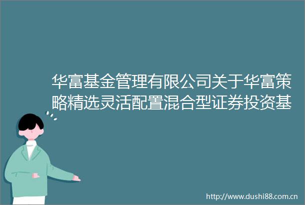 华富基金管理有限公司关于华富策略精选灵活配置混合型证券投资基金增加C类基金份额并修改基金合同等文件的公告（草案）