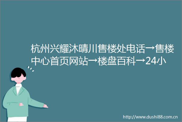 杭州兴耀沐晴川售楼处电话→售楼中心首页网站→楼盘百科→24小时热线电话