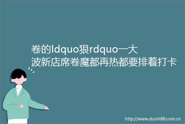 卷的ldquo狠rdquo一新店席卷魔都再热都要排着打卡