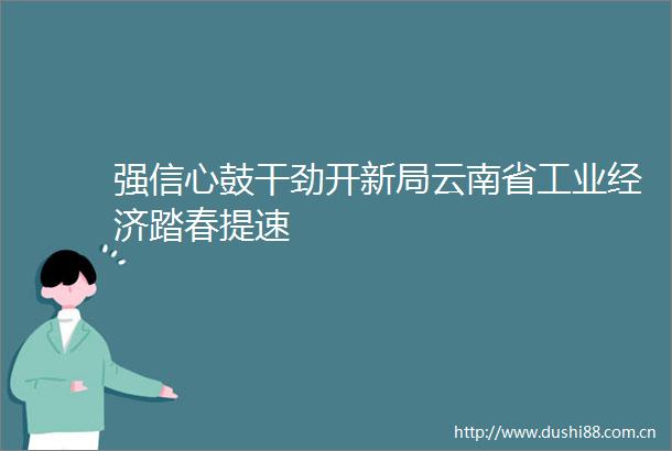 强信心鼓干劲开新局云南省工业经济踏春提速