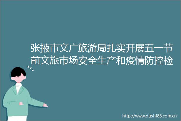 张掖市文广旅游局扎实开展五一节前文旅市场安全生产和疫情防控检查工作