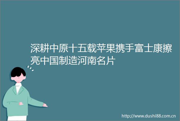 深耕中原十五载苹果携手富士康擦亮制造河南名片
