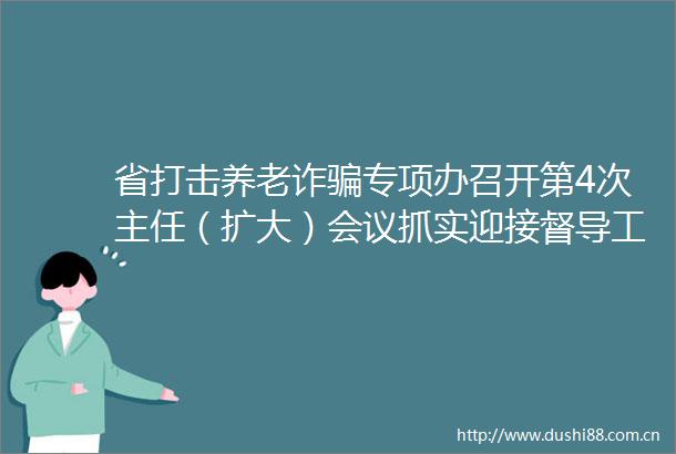 省打击养老诈专项办召开第4次主任（扩大）会议抓实迎接督导工作持续推动专项行动取得更大成效
