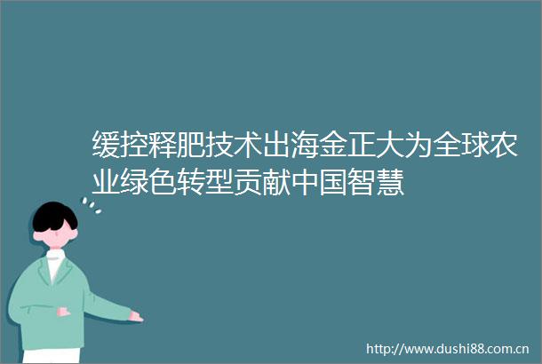 缓控释肥技术出海金正大为全球农业绿色转型贡献智慧