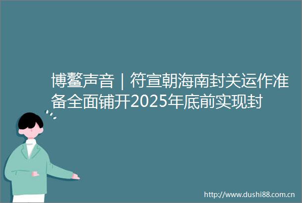 博鳌声音｜符宣朝海南封关运作准备全面铺开2025年底前实现封关运作