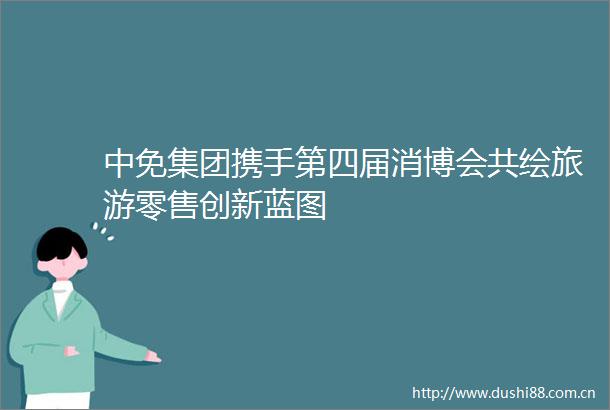 中免集团携手第四届消博会共绘旅游零售创新蓝图