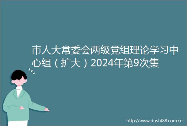 市人大常委会两级党组理论学习中心组（扩大）2024年第9次集体学习暨党纪学习教育研讨会举行