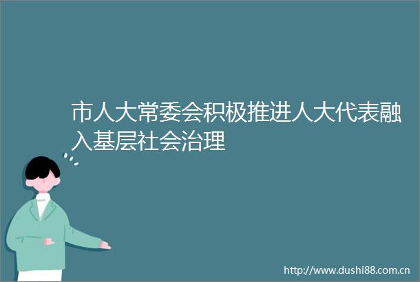 市人大常委会积极推进人大代表融入基层社会治理