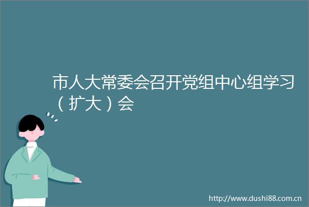 市人大常委会召开党组中心组学习（扩大）会