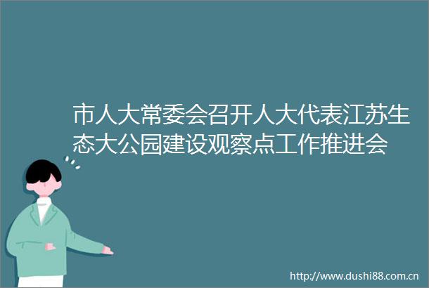 市人大常委会召开人大代表江苏生态大公园建设观察点工作推进会