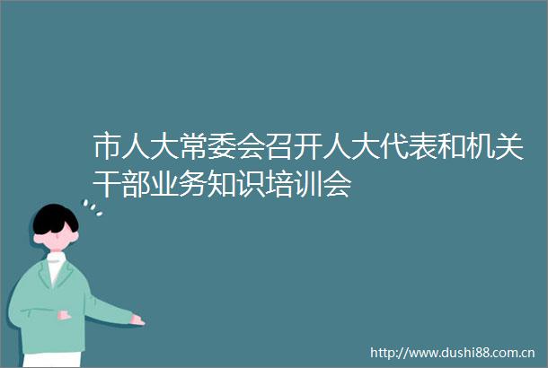 市人大常委会召开人大代表和机关业务知识培训会