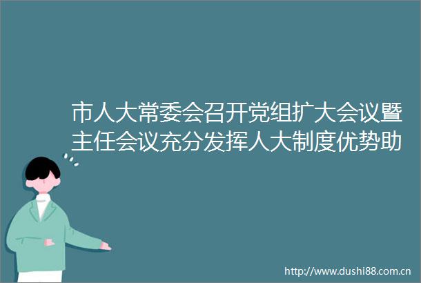 市人大常委会召开党组扩大会议暨主任会议充分发挥人大制度优势助力江门高质量发展跑出加速度