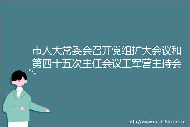 市人大常委会召开党组扩大会议和第四十五次主任会议王军营主持会议并讲话