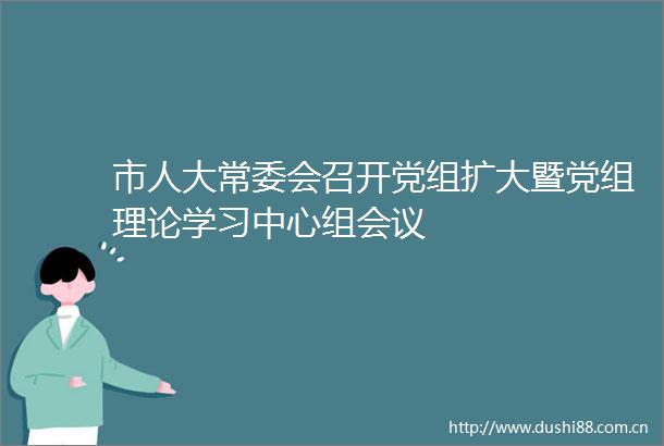 市人大常委会召开党组扩大暨党组理论学习中心组会议