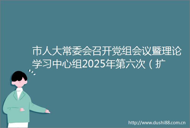 市人大常委会召开党组会议暨理论学习中心组2025年第六次（扩大）学习会议