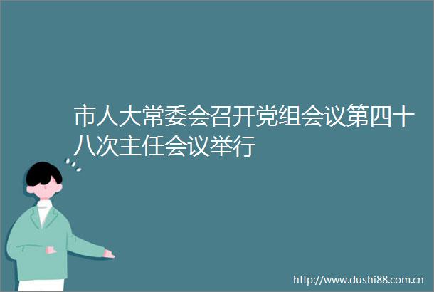 市人大常委会召开党组会议第四十八次主任会议举行