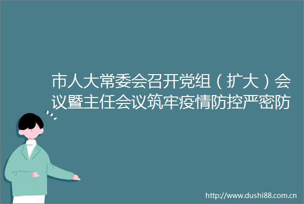 市人大常委会召开党组（扩大）会议暨主任会议筑牢疫情防控严密防线