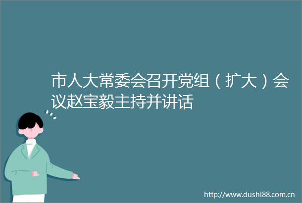 市人大常委会召开党组（扩大）会议赵宝毅主持并讲话