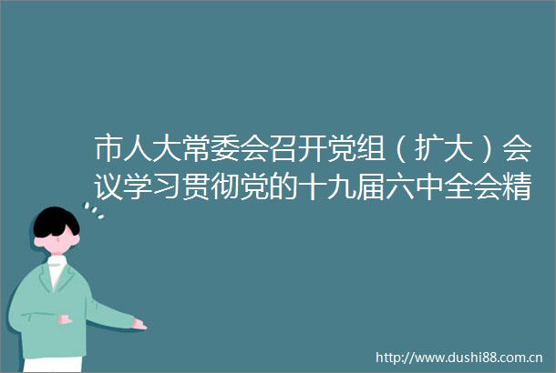 市人大常委会召开党组（扩大）会议学习贯彻党的十九届六中全会精神