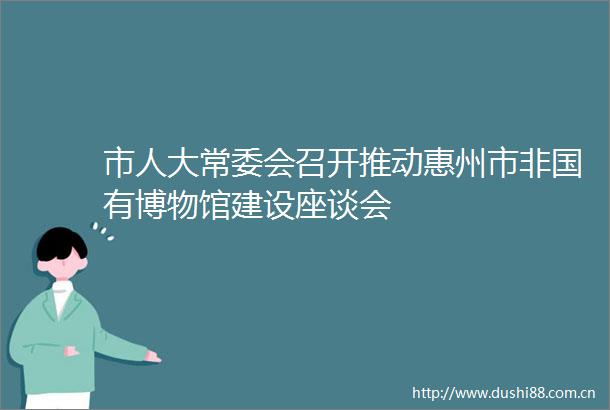 市人大常委会召开推动惠州市非国有博物馆建设座谈会