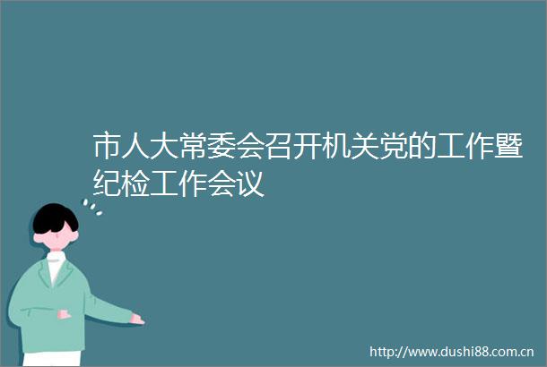 市人大常委会召开机关党的工作暨纪检工作会议