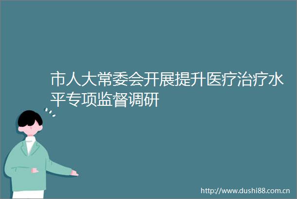 市人大常委会开展提升医疗治疗水平专项监督调研