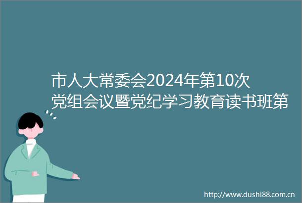 市人大常委会2024年第10次党组会议暨党纪学习教育读书班第1次集中学习会议召开马琦主持并讲话