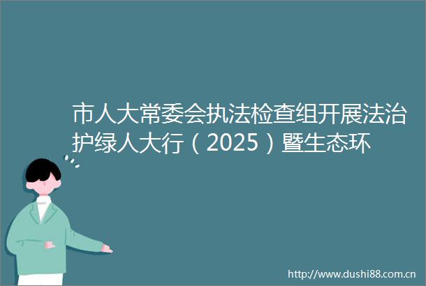 市人大常委会检查组开展法治护绿人大行（2025）暨生态环境检查2025年06月21日0935