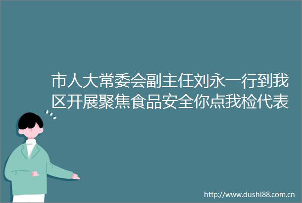 市人大常委会副主任刘永一行到我区开展聚焦食品安全你点我检代表专项活动