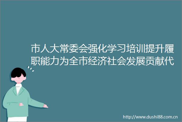市人大常委会强化学习培训提升履职能力为全市经济社会发展贡献代表力量