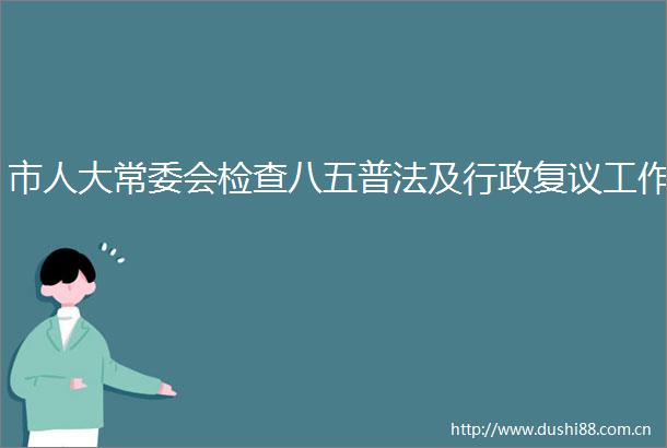 市人大常委会检查八五普法及行政复议工作
