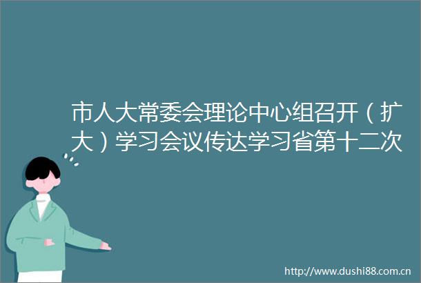 市人大常委会理论中心组召开（扩大）学习会议传达学习省第十二次党代会精神