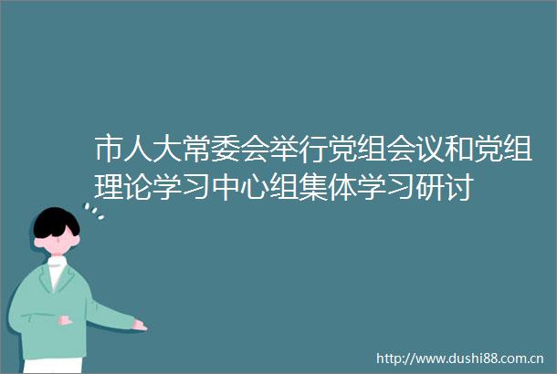 市人大常委会举行党组会议和党组理论学习中心组集体学习研讨