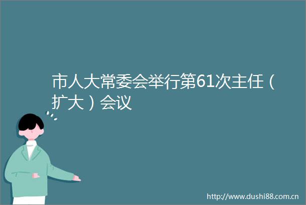市人大常委会举行第61次主任（扩大）会议