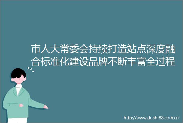 市人大常委会持续打造站点深度融合标准化建设品牌不断丰富全过程民主的南宁实践