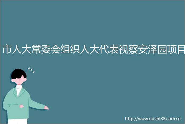 市人大常委会组织人大代表视察安泽园项目