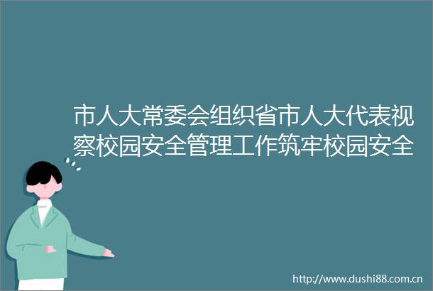 市人大常委会组织省市人大代表视察校园安全管理工作筑牢校园安全防线护航师生生命安全