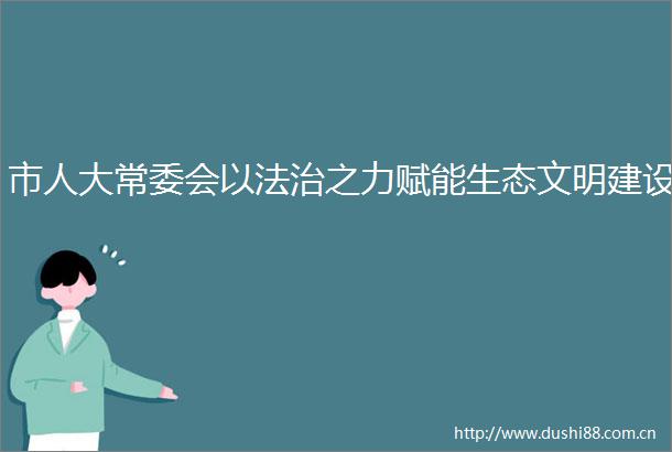 市人大常委会以法治之力赋能生态文明建设