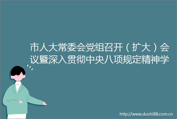 市人大常委会党组召开（扩大）会议暨深入贯彻中央八项规定精神学习教育专题研讨会