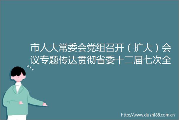 市人大常委会党组召开（扩大）会议专题传达贯彻省委十二届七次全会精神