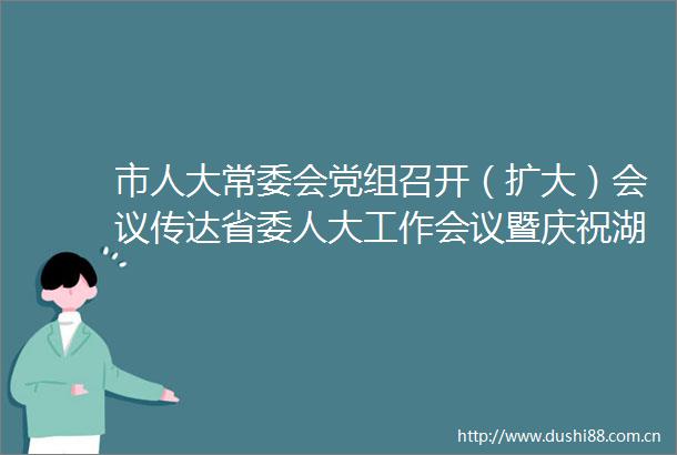 市人大常委会党组召开（扩大）会议传达省委人大工作会议暨庆祝湖南省代表大会成立70周年大会精神