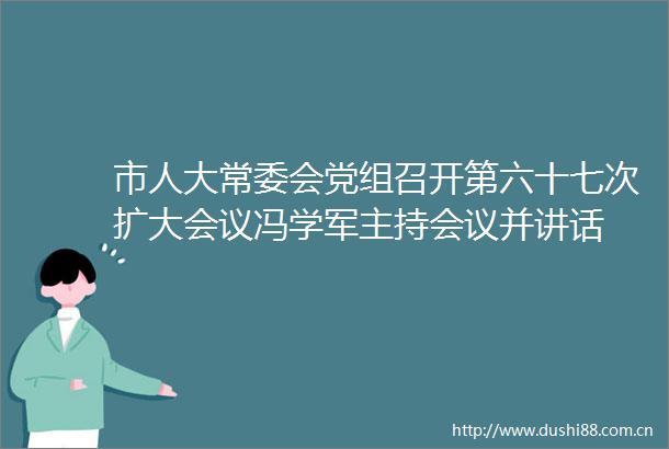 市人大常委会党组召开第六十七次扩大会议冯学军主持会议并讲话