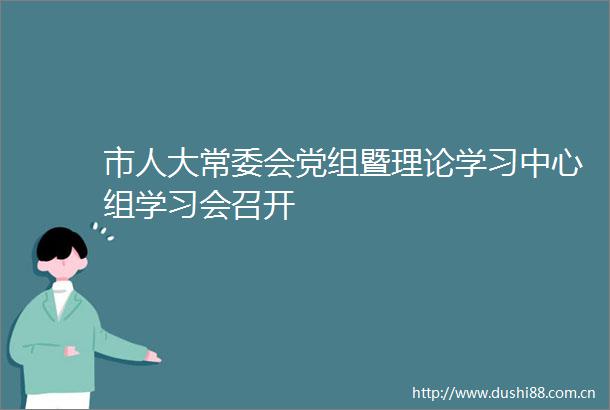 市人大常委会党组暨理论学习中心组学习会召开