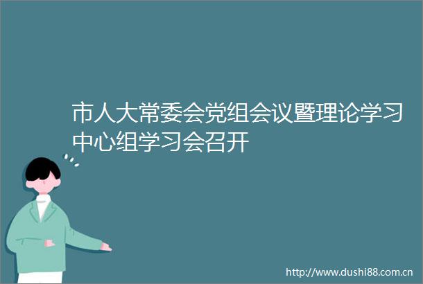 市人大常委会党组会议暨理论学习中心组学习会召开