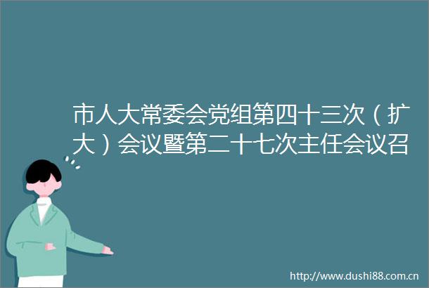 市人大常委会党组第四十三次（扩大）会议暨第二十七次主任会议召开