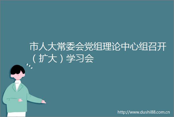 市人大常委会党组理论中心组召开（扩大）学习会