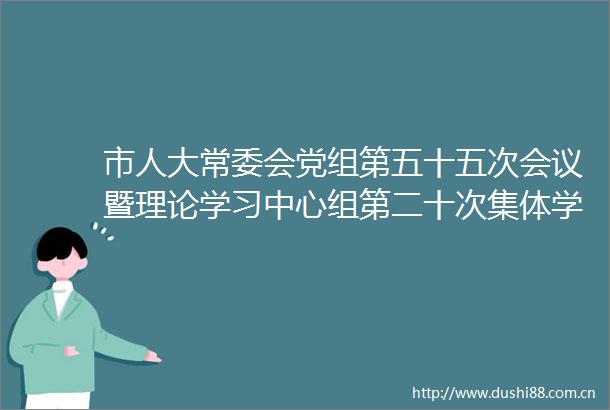 市人大常委会党组第五十五次会议暨理论学习中心组第二十次集体学习会议举行