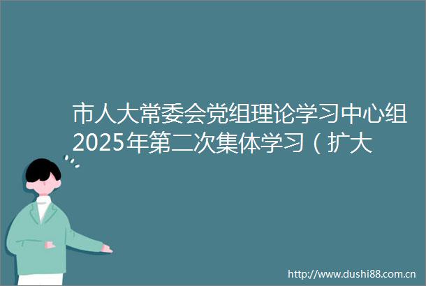 市人大常委会党组理论学习中心组2025年第二次集体学习（扩大）会议暨全市人大系统deepseek政务应用专题培训会召开